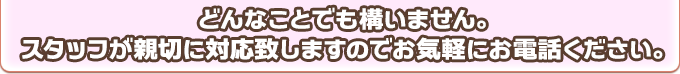 どんなことでも構いません。スタッフが親切に対応致しますのでお気軽にお電話ください。
